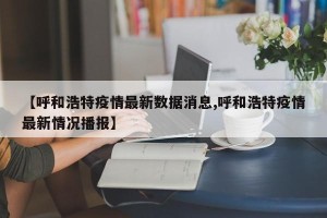 【呼和浩特疫情最新数据消息,呼和浩特疫情最新情况播报】