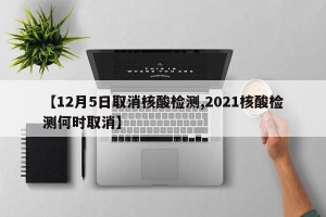 【12月5日取消核酸检测,2021核酸检测何时取消】