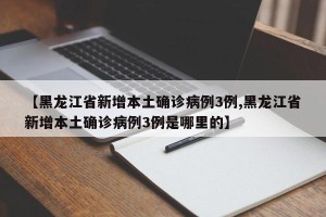 【黑龙江省新增本土确诊病例3例,黑龙江省新增本土确诊病例3例是哪里的】