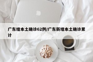 广东增本土确诊62例/广东新增本土确诊累计