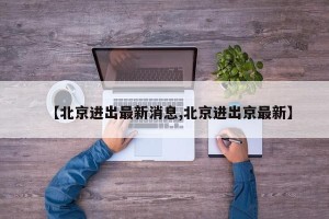 【北京进出最新消息,北京进出京最新】