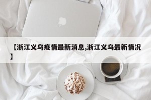 【浙江义乌疫情最新消息,浙江义乌最新情况】