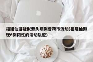 福建仙游疑似源头病例曾跨市流动(福建仙游现6例阳性的活动轨迹)