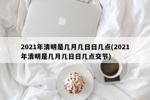 2021年清明是几月几日日几点(2021年清明是几月几日日几点交节)
