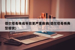 德尔塔毒株或导致更严重疾病(德尔塔毒株典型症状)