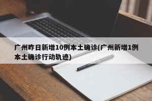广州昨日新增10例本土确诊(广州新增1例本土确诊行动轨迹)