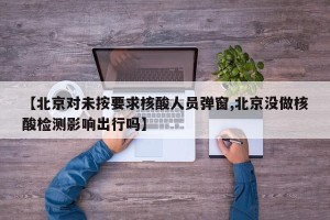【北京对未按要求核酸人员弹窗,北京没做核酸检测影响出行吗】