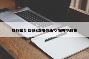 咸阳最新疫情/咸阳最新疫情防控政策