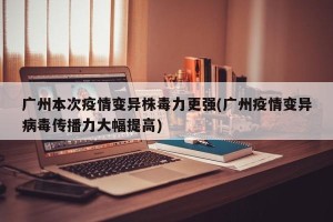 广州本次疫情变异株毒力更强(广州疫情变异病毒传播力大幅提高)