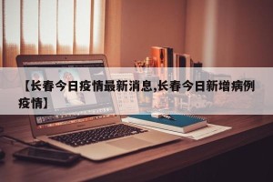 【长春今日疫情最新消息,长春今日新增病例疫情】