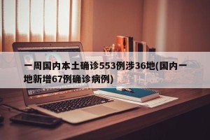 一周国内本土确诊553例涉36地(国内一地新增67例确诊病例)