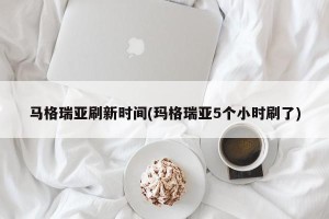 马格瑞亚刷新时间(玛格瑞亚5个小时刷了)