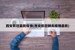 西安新冠最新疫情(西安新冠肺炎疫情最新)