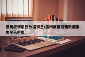 温州疫情最新数据消息/温州疫情最新数据消息今天新增