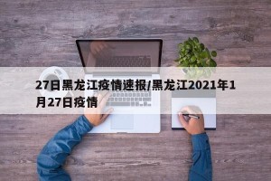 27日黑龙江疫情速报/黑龙江2021年1月27日疫情