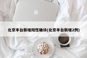 北京丰台新增阳性确诊(北京丰台新增2例)