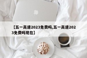 【五一高速2023免费吗,五一高速2023免费吗现在】