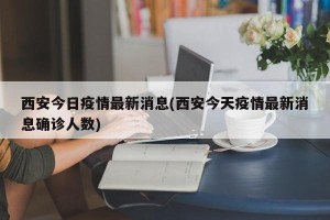 西安今日疫情最新消息(西安今天疫情最新消息确诊人数)
