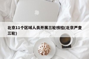 北京11个区域人员开展三轮核检(北京严查三轮)