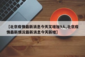 【北京疫情最新消息今天又增加9人,北京疫情最新情况最新消息今天新增】