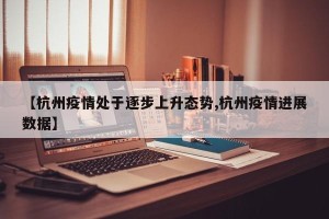 【杭州疫情处于逐步上升态势,杭州疫情进展数据】
