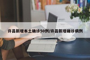 许昌新增本土确诊50例/许昌新增确诊病例