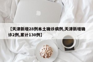 【天津新增28例本土确诊病例,天津新增确诊2例,累计130例】