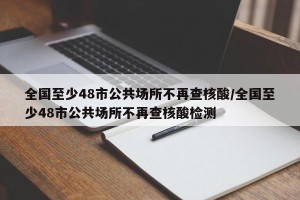 全国至少48市公共场所不再查核酸/全国至少48市公共场所不再查核酸检测