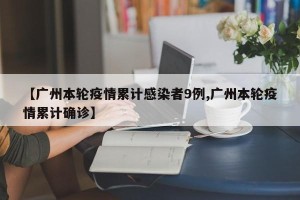 【广州本轮疫情累计感染者9例,广州本轮疫情累计确诊】