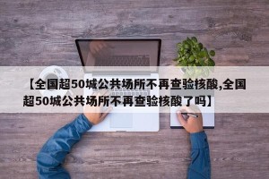 【全国超50城公共场所不再查验核酸,全国超50城公共场所不再查验核酸了吗】