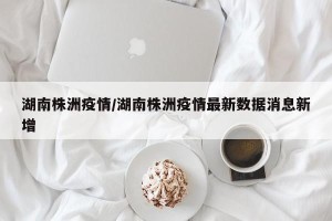 湖南株洲疫情/湖南株洲疫情最新数据消息新增