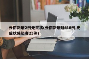 云南新增2例无症状(云南新增确诊6例,无症状感染者23例)