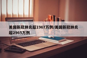 美国新冠肺炎超1967万例/美国新冠肺炎超2965万例