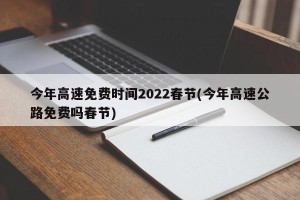 今年高速免费时间2022春节(今年高速公路免费吗春节)