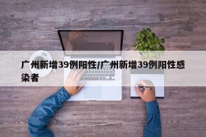广州新增39例阳性/广州新增39例阳性感染者