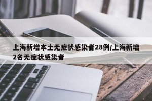 上海新增本土无症状感染者28例/上海新增2名无症状感染者