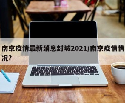 南京疫情最新消息封城2021/南京疫情情况?