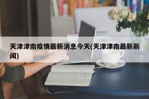 天津津南疫情最新消息今天(天津津南最新新闻)