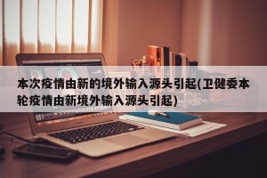 本次疫情由新的境外输入源头引起(卫健委本轮疫情由新境外输入源头引起)