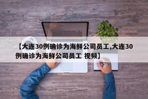 【大连30例确诊为海鲜公司员工,大连30例确诊为海鲜公司员工 视频】