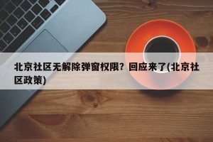 北京社区无解除弹窗权限？回应来了(北京社区政策)