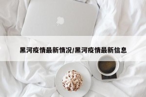 黑河疫情最新情况/黑河疫情最新信息