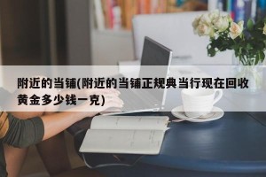 附近的当铺(附近的当铺正规典当行现在回收黄金多少钱一克)