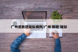 广州现新冠疑似病例/广州 新冠 疑似