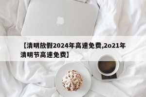 【清明放假2024年高速免费,2o21年清明节高速免费】