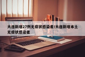 大连新增27例无症状感染者/大连新增本土无症状感染者