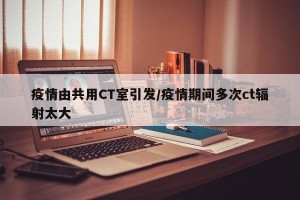 疫情由共用CT室引发/疫情期间多次ct辐射太大