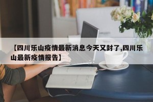 【四川乐山疫情最新消息今天又封了,四川乐山最新疫情报告】