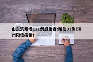 山东滨州增121例感染者:阳信93例(滨州阳信疫情)