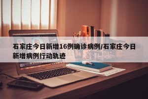 石家庄今日新增16例确诊病例/石家庄今日新增病例行动轨迹